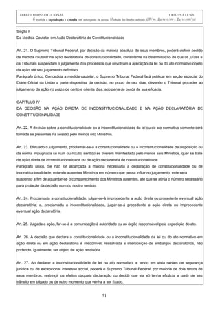 DIREITO CONSTITUCIONAL CRISTINA LUNA
É proibida a reprodução e a venda sem autorização da autora. (Proteção dos direitos autorais: CF/88, Lei 9610/98 e Lei 10.695/03)
Seção II
Da Medida Cautelar em Ação Declaratória de Constitucionalidade
Art. 21. O Supremo Tribunal Federal, por decisão da maioria absoluta de seus membros, poderá deferir pedido
de medida cautelar na ação declaratória de constitucionalidade, consistente na determinação de que os juízes e
os Tribunais suspendam o julgamento dos processos que envolvam a aplicação da lei ou do ato normativo objeto
da ação até seu julgamento definitivo.
Parágrafo único. Concedida a medida cautelar, o Supremo Tribunal Federal fará publicar em seção especial do
Diário Oficial da União a parte dispositiva da decisão, no prazo de dez dias, devendo o Tribunal proceder ao
julgamento da ação no prazo de cento e oitenta dias, sob pena de perda de sua eficácia.
CAPÍTULO IV
DA DECISÃO NA AÇÃO DIRETA DE INCONSTITUCIONALIDADE E NA AÇÃO DECLARATÓRIA DE
CONSTITUCIONALIDADE
Art. 22. A decisão sobre a constitucionalidade ou a inconstitucionalidade da lei ou do ato normativo somente será
tomada se presentes na sessão pelo menos oito Ministros.
Art. 23. Efetuado o julgamento, proclamar-se-á a constitucionalidade ou a inconstitucionalidade da disposição ou
da norma impugnada se num ou noutro sentido se tiverem manifestado pelo menos seis Ministros, quer se trate
de ação direta de inconstitucionalidade ou de ação declaratória de constitucionalidade.
Parágrafo único. Se não for alcançada a maioria necessária à declaração de constitucionalidade ou de
inconstitucionalidade, estando ausentes Ministros em número que possa influir no julgamento, este será
suspenso a fim de aguardar-se o comparecimento dos Ministros ausentes, até que se atinja o número necessário
para prolação da decisão num ou noutro sentido.
Art. 24. Proclamada a constitucionalidade, julgar-se-á improcedente a ação direta ou procedente eventual ação
declaratória; e, proclamada a inconstitucionalidade, julgar-se-á procedente a ação direta ou improcedente
eventual ação declaratória.
Art. 25. Julgada a ação, far-se-á a comunicação à autoridade ou ao órgão responsável pela expedição do ato.
Art. 26. A decisão que declara a constitucionalidade ou a inconstitucionalidade da lei ou do ato normativo em
ação direta ou em ação declaratória é irrecorrível, ressalvada a interposição de embargos declaratórios, não
podendo, igualmente, ser objeto de ação rescisória.
Art. 27. Ao declarar a inconstitucionalidade de lei ou ato normativo, e tendo em vista razões de segurança
jurídica ou de excepcional interesse social, poderá o Supremo Tribunal Federal, por maioria de dois terços de
seus membros, restringir os efeitos daquela declaração ou decidir que ela só tenha eficácia a partir de seu
trânsito em julgado ou de outro momento que venha a ser fixado.
51
 