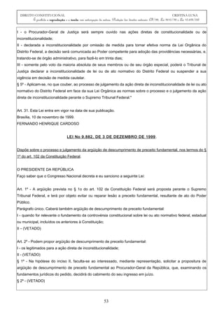 DIREITO CONSTITUCIONAL CRISTINA LUNA
É proibida a reprodução e a venda sem autorização da autora. (Proteção dos direitos autorais: CF/88, Lei 9610/98 e Lei 10.695/03)
I - o Procurador-Geral de Justiça será sempre ouvido nas ações diretas de constitucionalidade ou de
inconstitucionalidade;
II - declarada a inconstitucionalidade por omissão de medida para tornar efetiva norma da Lei Orgânica do
Distrito Federal, a decisão será comunicada ao Poder competente para adoção das providências necessárias, e,
tratando-se de órgão administrativo, para fazê-lo em trinta dias;
III - somente pelo voto da maioria absoluta de seus membros ou de seu órgão especial, poderá o Tribunal de
Justiça declarar a inconstitucionalidade de lei ou de ato normativo do Distrito Federal ou suspender a sua
vigência em decisão de medida cautelar.
§ 5º - Aplicam-se, no que couber, ao processo de julgamento da ação direta de inconstitucionalidade de lei ou ato
normativo do Distrito Federal em face da sua Lei Orgânica as normas sobre o processo e o julgamento da ação
direta de inconstitucionalidade perante o Supremo Tribunal Federal."
Art. 31. Esta Lei entra em vigor na data de sua publicação.
Brasília, 10 de novembro de 1999.
FERNANDO HENRIQUE CARDOSO
LEI No 9.882, DE 3 DE DEZEMBRO DE 1999.
Dispõe sobre o processo e julgamento da argüição de descumprimento de preceito fundamental, nos termos do §
1º do art. 102 da Constituição Federal.
O PRESIDENTE DA REPÚBLICA
Faço saber que o Congresso Nacional decreta e eu sanciono a seguinte Lei:
Art. 1º - A argüição prevista no § 1o do art. 102 da Constituição Federal será proposta perante o Supremo
Tribunal Federal, e terá por objeto evitar ou reparar lesão a preceito fundamental, resultante de ato do Poder
Público.
Parágrafo único. Caberá também argüição de descumprimento de preceito fundamental:
I - quando for relevante o fundamento da controvérsia constitucional sobre lei ou ato normativo federal, estadual
ou municipal, incluídos os anteriores à Constituição;
II – (VETADO)
Art. 2º - Podem propor argüição de descumprimento de preceito fundamental:
I - os legitimados para a ação direta de inconstitucionalidade;
II - (VETADO)
§ 1º - Na hipótese do inciso II, faculta-se ao interessado, mediante representação, solicitar a propositura de
argüição de descumprimento de preceito fundamental ao Procurador-Geral da República, que, examinando os
fundamentos jurídicos do pedido, decidirá do cabimento do seu ingresso em juízo.
§ 2º - (VETADO)
53
 