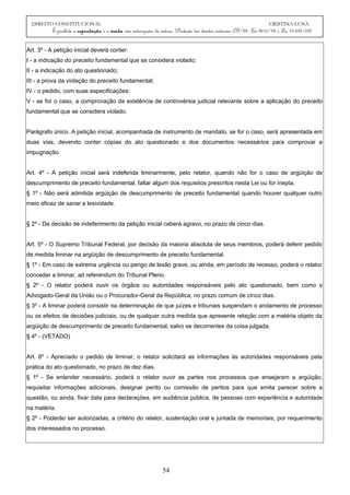 DIREITO CONSTITUCIONAL CRISTINA LUNA
É proibida a reprodução e a venda sem autorização da autora. (Proteção dos direitos autorais: CF/88, Lei 9610/98 e Lei 10.695/03)
Art. 3º - A petição inicial deverá conter:
I - a indicação do preceito fundamental que se considera violado;
II - a indicação do ato questionado;
III - a prova da violação do preceito fundamental;
IV - o pedido, com suas especificações;
V - se for o caso, a comprovação da existência de controvérsia judicial relevante sobre a aplicação do preceito
fundamental que se considera violado.
Parágrafo único. A petição inicial, acompanhada de instrumento de mandato, se for o caso, será apresentada em
duas vias, devendo conter cópias do ato questionado e dos documentos necessários para comprovar a
impugnação.
Art. 4º - A petição inicial será indeferida liminarmente, pelo relator, quando não for o caso de argüição de
descumprimento de preceito fundamental, faltar algum dos requisitos prescritos nesta Lei ou for inepta.
§ 1º - Não será admitida argüição de descumprimento de preceito fundamental quando houver qualquer outro
meio eficaz de sanar a lesividade.
§ 2º - Da decisão de indeferimento da petição inicial caberá agravo, no prazo de cinco dias.
Art. 5º - O Supremo Tribunal Federal, por decisão da maioria absoluta de seus membros, poderá deferir pedido
de medida liminar na argüição de descumprimento de preceito fundamental.
§ 1º - Em caso de extrema urgência ou perigo de lesão grave, ou ainda, em período de recesso, poderá o relator
conceder a liminar, ad referendum do Tribunal Pleno.
§ 2º - O relator poderá ouvir os órgãos ou autoridades responsáveis pelo ato questionado, bem como o
Advogado-Geral da União ou o Procurador-Geral da República, no prazo comum de cinco dias.
§ 3º - A liminar poderá consistir na determinação de que juízes e tribunais suspendam o andamento de processo
ou os efeitos de decisões judiciais, ou de qualquer outra medida que apresente relação com a matéria objeto da
argüição de descumprimento de preceito fundamental, salvo se decorrentes da coisa julgada.
§ 4º - (VETADO)
Art. 6º - Apreciado o pedido de liminar, o relator solicitará as informações às autoridades responsáveis pela
prática do ato questionado, no prazo de dez dias.
§ 1º - Se entender necessário, poderá o relator ouvir as partes nos processos que ensejaram a argüição,
requisitar informações adicionais, designar perito ou comissão de peritos para que emita parecer sobre a
questão, ou ainda, fixar data para declarações, em audiência pública, de pessoas com experiência e autoridade
na matéria.
§ 2º - Poderão ser autorizadas, a critério do relator, sustentação oral e juntada de memoriais, por requerimento
dos interessados no processo.
54
 