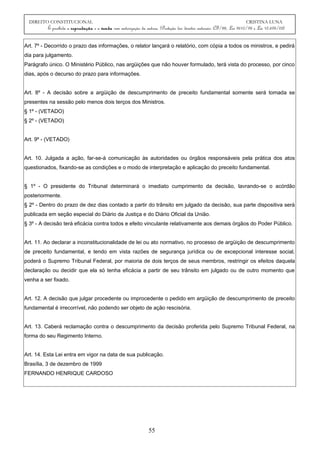 DIREITO CONSTITUCIONAL CRISTINA LUNA
É proibida a reprodução e a venda sem autorização da autora. (Proteção dos direitos autorais: CF/88, Lei 9610/98 e Lei 10.695/03)
Art. 7º - Decorrido o prazo das informações, o relator lançará o relatório, com cópia a todos os ministros, e pedirá
dia para julgamento.
Parágrafo único. O Ministério Público, nas argüições que não houver formulado, terá vista do processo, por cinco
dias, após o decurso do prazo para informações.
Art. 8º - A decisão sobre a argüição de descumprimento de preceito fundamental somente será tomada se
presentes na sessão pelo menos dois terços dos Ministros.
§ 1º - (VETADO)
§ 2º - (VETADO)
Art. 9º - (VETADO)
Art. 10. Julgada a ação, far-se-á comunicação às autoridades ou órgãos responsáveis pela prática dos atos
questionados, fixando-se as condições e o modo de interpretação e aplicação do preceito fundamental.
§ 1º - O presidente do Tribunal determinará o imediato cumprimento da decisão, lavrando-se o acórdão
posteriormente.
§ 2º - Dentro do prazo de dez dias contado a partir do trânsito em julgado da decisão, sua parte dispositiva será
publicada em seção especial do Diário da Justiça e do Diário Oficial da União.
§ 3º - A decisão terá eficácia contra todos e efeito vinculante relativamente aos demais órgãos do Poder Público.
Art. 11. Ao declarar a inconstitucionalidade de lei ou ato normativo, no processo de argüição de descumprimento
de preceito fundamental, e tendo em vista razões de segurança jurídica ou de excepcional interesse social,
poderá o Supremo Tribunal Federal, por maioria de dois terços de seus membros, restringir os efeitos daquela
declaração ou decidir que ela só tenha eficácia a partir de seu trânsito em julgado ou de outro momento que
venha a ser fixado.
Art. 12. A decisão que julgar procedente ou improcedente o pedido em argüição de descumprimento de preceito
fundamental é irrecorrível, não podendo ser objeto de ação rescisória.
Art. 13. Caberá reclamação contra o descumprimento da decisão proferida pelo Supremo Tribunal Federal, na
forma do seu Regimento Interno.
Art. 14. Esta Lei entra em vigor na data de sua publicação.
Brasília, 3 de dezembro de 1999
FERNANDO HENRIQUE CARDOSO
55
 