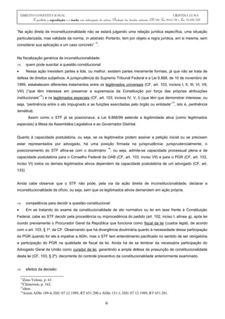 DIREITO CONSTITUCIONAL CRISTINA LUNA
É proibida a reprodução e a venda sem autorização da autora. (Proteção dos direitos autorais: CF/88, Lei 9610/98 e Lei 10.695/03)
“Na ação direta de inconstitucionalidade não se estará julgando uma relação jurídica específica, uma situação
particularizada, mas validade da norma, in abstrato. Portanto, tem por objeto a regra jurídica, em si mesma, sem
considerar sua aplicação a um caso concreto”
13
.
Na fiscalização genérica de inconstitucionalidade:
⇒ quem pode suscitar a questão constitucional:
• Nessa ação inexistem partes e lide, ou melhor, existem partes meramente formais, já que não se trata de
defesa de direitos subjetivos. A jurisprudência do Supremo Tribunal Federal e a Lei 9.868, de 10 de novembro de
1999, estabelecem diferentes tratamentos entre os legitimados universais (CF, art. 103, incisos I, II, III, VI, VII,
VIII) (“que têm interesse em preservar a supremacia da Constituição por força das próprias atribuições
institucionais”
14
) e os legitimados especiais (CF, art. 103, incisos IV, V, I) (que têm que demonstrar interesse, ou
seja, “pertinência entre o ato impugnado e as funções exercitadas pelo órgão ou entidade”
15
, isto é, pertinência
temática).
Assim como o STF já se posicionava, a Lei 9.868/99 estende a legitimidade ativa (como legitimados
especiais) à Mesa da Assembléia Legislativa e ao Governador Distrital.
Quanto à capacidade postulatória, ou seja, se os legitimados podem assinar a petição inicial ou se precisam
estar representados por advogado, há uma posição firmada na jurisprudência: jurisprudencialmente, o
posicionamento do STF afina-se com o doutrinário
16
, ou seja, admite-se capacidade processual plena e de
capacidade postulatória para o Conselho Federal da OAB (CF, art. 103, inciso VII) e para o PGR (CF, art. 103,
inciso VI) todos os demais legitimados ativos dependem da capacidade postulatória de um advogado (CF, art.
133).
Ainda cabe observar que o STF não pode, pela via da ação direita de inconstitucionalidade, declarar a
inconstitucionalidade de ofício, ou seja, sem que os legitimados ativos demandem em ação própria.
⇒ competência para decidir a questão constitucional:
• Em se tratando do exame da constitucionalidade de ato normativo ou lei em tese frente à Constituição
Federal, cabe ao STF decidir pela procedência ou improcedência do pedido (art. 102, inciso I, alínea a), após ter
ouvido previamente o Procurador Geral da República que funciona como fiscal da lei (custos legis), de acordo
com o art. 103, § 1º, da CF. Observando que há divergência doutrinária quanto à necessidade dessa participação
do PGR quando for ele a impetrar a ADIn, mas o STF tem entendimento pacificado no sentido de ser obrigatória
a participação do PGR na qualidade de fiscal da lei. Ainda há de se lembrar da necessária participação do
Advogado Geral da União como curador da lei, garantindo a ampla defesa da presunção de constitucionalidade
desta lei (CF, 103, § 2º), decorrente do controle preventivo da constitucionalidade anteriormente examinado.
⇒ efeitos da decisão:
13
Zeno Veloso, p. 61.
14
Clèmerson, p. 162.
15
idem.
16
Assim ADIn 109-4, DJU 07.12.1989, RT 651:200 e ADIn 131-1, DJU 07.12.1989, RT 651:201.
6
 