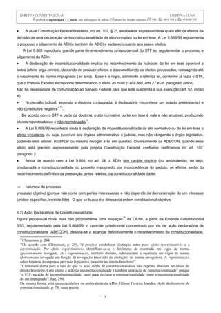 DIREITO CONSTITUCIONAL CRISTINA LUNA
É proibida a reprodução e a venda sem autorização da autora. (Proteção dos direitos autorais: CF/88, Lei 9610/98 e Lei 10.695/03)
• A atual Constituição Federal brasileira, no art. 102, § 2º, estabelece expressamente quais são os efeitos da
decisão de uma declaração de inconstitucionalidade de ato normativo ou lei em tese. A Lei 9.868/99 regulamenta
o processo e julgamento da ADI (e também da ADC) e esclarece quanto aos esses efeitos.
A Lei 9.868 reproduziu grande parte do entendimento jurisprudencial do STF ao regulamentar o processo e
julgamento da ADIn:
• A declaração de inconstitucionalidade implica no reconhecimento da nulidade da lei em tese oponível a
todos (efeito erga omnes), deixando de produzir efeitos e desconstituindo os efeitos provocados, retroagindo até
o nascimento da norma impugnada (ex tunc). Essa é a regra, admitindo a referida lei, conforme já fazia o STF,
que o Pretório Excelso excepcione determinando o efeito ex nunc (Lei 9.868, arts 27 e 28, parágrafo único).
Não há necessidade de comunicação ao Senado Federal para que este suspenda a sua execução (art. 52, inciso
X).
• “A decisão judicial, segundo a doutrina consagrada, é declaratória (reconhece um estado preexistente) e
não constitutiva negativa”
17
.
De acordo com o STF e parte da doutrina, o ato normativo ou lei em tese é nula e não anulável, produzindo
efeitos repristinatórios e não repristinação
18
.
• A Lei 9.868/99 reconhece ainda à declaração de inconstitucionalidade de ato normativo ou de lei em tese o
efeito vinculante, ou seja, oponível aos órgãos administrativo e judicial, mas não obrigando o órgão legislativo,
podendo este alterar, modificar ou mesmo revogar a lei em questão. Diversamente da ADECON, quando esse
efeito está previsto expressamente pela própria Constituição Federal, conforme verificamos no art. 102,
parágrafo 2.
• Ainda de acordo com a Lei 9.868, no art. 24, a ADIn tem caráter dúplice (ou ambivalente), ou seja,
proclamada a constitucionalidade do preceito impugnado por improcedência do pedido, os efeitos serão do
reconhecimento definitivo da presunção, antes relativa, da constitucionalidade da lei.
⇒ natureza do processo:
processo objetivo (porque não conta com partes interessadas e não depende da demonstração de um interesse
jurídico específico, inexiste lide). O que se busca é a defesa da ordem constitucional objetiva.
b.2) Ação Declaratória de Constitucionalidade
Figura processual nova, mas não propriamente uma inovação
19
da CF/88, a partir da Emenda Constitucional
3/93, regulamentado pela Lei 9.868/99, o controle jurisdicional concentrado por via de ação declaratória de
constitucionalidade (ADECON), destina-se a alcançar definitivamente o reconhecimento da constitucionalidade,
17
Clèmerson, p. 244.
18
De acordo com Clèmerson, p. 250, “é possível estabelecer distinção entre puro efeito repristinatório e a
repristinação. Por efeito repristinatório identificar-se-ia o fenômeno da reentrada em vigor da norma
aparentemente revogada. Já a repristinação, instituto distinto, substanciaria a reentrada em vigor da norma
efetivamente revogada em função da revogação (mas não da anulação) da norma revogadora. A repristinação,
salvo hipótese de expressa previsão legislativa, inocorre no direito brasileiro”.
19
Clèmerson alerta para o fato de que “a ação direta de constitucionalidade não exprime absoluta novidade do
direito brasileiro. Com efeito, a ação de inconstitucionalidade é também uma ação de constitucionalidade” porque
“o STF, na ação de inconstitucionalidade, tanto pode declarar a constitucionalidade como a inconstitucionalidade
do ato impugnado”. Pag. 290.
Da mesma forma, pela natureza dúplice ou ambivalente da ADIn, Gilmar Ferreira Mendes, Ação declaratoria de
constitucionalidade, p. 78; entre outros.
7
 