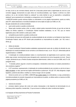 DIREITO CONSTITUCIONAL CRISTINA LUNA
É proibida a reprodução e a venda sem autorização da autora. (Proteção dos direitos autorais: CF/88, Lei 9610/98 e Lei 10.695/03)
em tese, de lei ou ato normativo federal, dando fim à discussão judicial sobre a legitimidade de uma lei ou ato
normativo federal, diversamente da ação direta de inconstitucionalidade, cujo “objetivo é eliminar da ordem
jurídica a lei ou ato normativo federal ou estadual” (ou ainda distrital no que se assemelha a competência
estadual) “que se apresente em contradição ou antagonismo com a Constituição”
20
.
A ADECON também guarda natureza dúplice ou ambivalente: ao ser julgada improcedente, quanto ao mérito,
pelo STF, estará declarando a inconstitucionalidade de norma objeto da ação (Lei 9.868, art. 24).
Na ação declaratória de constitucionalidade:
⇒ quem pode suscitar a questão constitucional:
• Nessa ação inexistem partes e lide, ou melhor, existem partes meramente formais, já que não se trata de
defesa de direitos subjetivos. A Constituição Federal brasileira estabelece, no art. 103, que os mesmo
legitimados para a ADI, também o serão para a ADC.
⇒ competência para decidir a questão constitucional:
Em se tratando da busca de confirmação da constitucionalidade de ato normativo ou lei federal em tese frente à
Constituição Federal, cabe ao STF decidir pela procedência ou improcedência do pedido (art. 102, inciso I,
alínea a).
⇒ efeitos da decisão:
• A atual Constituição Federal brasileira estabelece expressamente quais são os efeitos da decisão de uma
declaração de constitucionalidade de ato normativo ou lei federal em tese, no art. 102, § 2º, referendada pela lei
regulamentadora n. 9.868/99.
• A declaração de constitucionalidade implica no reconhecimento da legitimidade da lei oponível a todos
(efeito erga omnes), reconhecimento esse retroagindo até o nascimento da norma impugnada (ex tunc). Essa é
a regra, admitindo-se que o Pretório Excelso excepcione determinando o efeito ex nunc (Lei 9.868, arts 27 e 28,
parágrafo único).
• “A decisão judicial, segundo a doutrina consagrada, é declaratória (reconhece um estado preexistente) e
não constitutiva negativa”
21
.
• A CF reconhece, expressamente, à declaração de constitucionalidade de ato normativo ou de lei em tese o
efeito vinculante, ou seja, oponível aos órgãos administrativo e judicial (art. 102, §2º, CF). Não obrigando o órgão
legislativo, podendo este alterar, modificar ou mesmo revogar a lei em questão.
• Ainda de acordo com a Lei 9.868, a ADECON tem caráter dúplice (ou ambivalente), ou seja, proclamada a
inconstitucionalidade do preceito impugnado por improcedência do pedido, os efeitos serão os mesmos da ADIn
julgada procedente (Lei 9.868, art. 24).
⇒ natureza do processo:
• processo objetivo (porque não conta com partes interessadas e não depende da demonstração de um
interesse jurídico específico, inexiste lide). O que se busca é a defesa da ordem constitucional objetiva.
b.3) Argüição de Descumprimento de Preceito Fundamental
20
Zeno Veloso, pag. 281.
21
Clèmerson, p. 244.
8
 