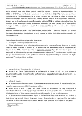 DIREITO CONSTITUCIONAL CRISTINA LUNA
É proibida a reprodução e a venda sem autorização da autora. (Proteção dos direitos autorais: CF/88, Lei 9610/98 e Lei 10.695/03)
Figura processual nova surgiu a partir da atual Constituição brasileira, e encontra-se regulamentada pela Lei
9.882, de 03/12/1999, a argüição de descumprimento de preceito fundamental (ADPF), destina-se a reconhecer
definitivamente a inconstitucionalidade de lei ou ato normativo que não possa ser objeto de controle da
constitucionalidade por outro meio. Destina-se a examinar, portanto qualquer ato do poder público em abstrato,
seja em tese ou de efeito concreto, que não possa ser objeto de ADIN. Se sujeita a esse controle lei ou ato
normativo federal, estadual ou distrital, assemelhado ao estadual, de efeito concreto, lei ou ato normativo
municipal ou distrital, assemelhado ao municipal, em tese ou de efeito concreto, e as leis ou atos normativos
recepcionados.
Enquanto são admissíveis ADIN e ADECON estaduais e distritais (frente à Constituição Estadual e Lei Orgânica
Municipal), não se percebe a possibilidade de ADPF estadual ou distrital (frente à Constituição Estadual e Lei
Orgânica Municipal).
Na argüição de descumprimento de preceito fundamental:
⇒ quem pode suscitar a questão constitucional:
• Nessa ação inexistem partes e lide, ou melhor, existem partes meramente formais, já que não se trata de
defesa de direitos subjetivos. A Lei 9.882, de 3 de dezembro de 1999, estabelece que são os mesmos capazes
de propor uma ADIN, diferenciados entre os legitimados universais (“que têm interesse em preservar a
supremacia da Constituição por força das próprias atribuições institucionais”
22
) e os legitimados especiais (que
têm que demonstrar interesse, ou seja, “pertinência entre o ato impugnado e as funções exercitadas pelo órgão
ou entidade”
23
, isto é, pertinência temática).
⇒ competência para decidir a questão constitucional:
• Cabe ao STF decidir pela procedência ou improcedência do pedido (art. 102, §1º), após ter ouvido
previamente o Procurador Geral da República que funciona como fiscal da lei (custos legis), de acordo com o art.
103, § 1º, da CF.
⇒ efeitos da decisão:
• A atual Constituição Federal brasileira não estabelece expressamente quais são os efeitos dessa decisão,
mas a lei regulamentadora nº. 9.882/99, veio esclarecê-los.
• Assim como a ADIN, a ADPF tem caráter dúplice (ou ambivalente), ou seja, proclamada a
inconstitucionalidade do preceito impugnado por procedência do pedido, os efeitos serão os mesmos da ADIn
julgada procedente. Se declarada improcedente, terá também os efeitos de uma ADIN improcedente.
• A declaração de inconstitucionalidade implica no reconhecimento da nulidade da lei em tese oponível a
todos (efeito erga omnes), deixando de produzir efeitos e desconstituindo, em regra, os efeitos provocados,
retroagindo até o nascimento da norma impugnada (ex tunc). Pode, entretanto, o STF decidir por outro efeito.
22
Clèmerson, p. 162.
23
idem.
9
 