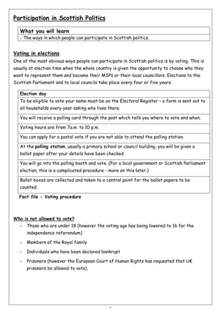 Participation in Scottish Politics
What you will learn
- The ways in which people can participate in Scottish politics.

Voting in elections
One of the most obvious ways people can participate in Scottish politics is by voting. This is
usually at election time when the whole country is given the opportunity to choose who they
want to represent them and become their MSPs or their local councillors. Elections to the
Scottish Parliament and to local councils take place every four or five years.
Election day
To be eligible to vote your name must be on the Electoral Register – a form is sent out to
all households every year asking who lives there.
You will receive a polling card through the post which tells you where to vote and when.
Voting hours are from 7a.m. to 10 p.m.
You can apply for a postal vote if you are not able to attend the polling station.
At the polling station, usually a primary school or council building, you will be given a
ballot paper after your details have been checked.
You will go into the polling booth and vote. (For a local government or Scottish Parliament
election, this is a complicated procedure - more on this later.)
Ballot boxes are collected and taken to a central point for the ballot papers to be
counted.
Fact file - Voting procedure

Who is not allowed to vote?
-

Those who are under 18 (however the voting age has being lowered to 16 for the
independence referendum)

-

Members of the Royal family

-

Individuals who have been declared bankrupt

-

Prisoners (however the European Court of Human Rights has requested that UK
prisoners be allowed to vote).

1

 