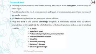SRP:Cholinergic Neurotransmitter
34
Therapeutic uses:
 The drug increases intestinal and bladder motility, which serve as its therapeutic action in atony of
either organ.
 Placed topically in the eye, it produces miosis and spasm of accommodation, as well as a lowering of
intraocular pressure.
 It is used to treat glaucoma, but pilocarpine is more effective.
 Drugs that bind to and activate cholinergic receptors. A stimulatory alkaloid found in tobacco
products that is often used for the relief of nicotine withdrawal symptoms and as an aid to smoking
cessation.
 