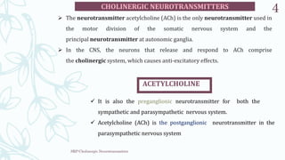 SRP:Cholinergic Neurotransmitter
4
 The neurotransmitter acetylcholine (ACh) is the only neurotransmitter used in
the motor division of the somatic nervous system and the
principal neurotransmitter at autonomic ganglia.
 In the CNS, the neurons that release and respond to ACh comprise
the cholinergic system, which causes anti-excitatory effects.
ACETYLCHOLINE
 It is also the preganglionic neurotransmitter for both the
sympathetic and parasympathetic nervous system.
 Acetylcholine (ACh) is the postganglionic neurotransmitter in the
parasympathetic nervous system
 