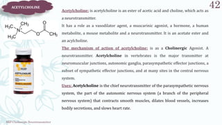 SRP:Cholinergic Neurotransmitter
42
ACETYLCHOLINE
Acetylcholine: is acetylcholine is an ester of acetic acid and choline, which acts as
a neurotransmitter.
It has a role as a vasodilator agent, a muscarinic agonist, a hormone, a human
metabolite, a mouse metabolite and a neurotransmitter. It is an acetate ester and
an acylcholine.
The mechanism of action of acetylcholine: is as a Cholinergic Agonist. A
neurotransmitter. Acetylcholine in vertebrates is the major transmitter at
neuromuscular junctions, autonomic ganglia, parasympathetic effector junctions, a
subset of sympathetic effector junctions, and at many sites in the central nervous
system.
Uses: Acetylcholine is the chief neurotransmitter of the parasympathetic nervous
system, the part of the autonomic nervous system (a branch of the peripheral
nervous system) that contracts smooth muscles, dilates blood vessels, increases
bodily secretions, and slows heart rate.
 