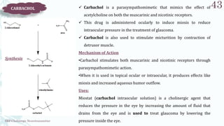 SRP:Cholinergic Neurotransmitter
43
CARBACHOL  Carbachol is a parasympathomimetic that mimics the effect of
acetylcholine on both the muscarinic and nicotinic receptors.
 This drug is administered ocularly to induce miosis to reduce
intraocular pressure in the treatment of glaucoma.
 Carbachol is also used to stimulate micturition by contraction of
detrusor muscle.
Mechanism of Action
•Carbachol stimulates both muscarinic and nicotinic receptors through
parasympathomimetic action.
•When it is used in topical ocular or intraocular, it produces effects like
miosis and increased aqueous humor outflow.
Uses:
Miostat (carbachol intraocular solution) is a cholinergic agent that
reduces the pressure in the eye by increasing the amount of fluid that
drains from the eye and is used to treat glaucoma by lowering the
pressure inside the eye.
Synthesis
 