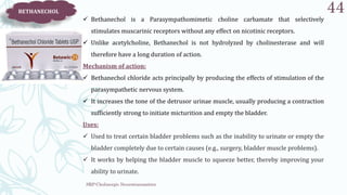 SRP:Cholinergic Neurotransmitter
44
BETHANECHOL
 Bethanechol is a Parasympathomimetic choline carbamate that selectively
stimulates muscarinic receptors without any effect on nicotinic receptors.
 Unlike acetylcholine, Bethanechol is not hydrolyzed by cholinesterase and will
therefore have a long duration of action.
Mechanism of action:
 Bethanechol chloride acts principally by producing the effects of stimulation of the
parasympathetic nervous system.
 It increases the tone of the detrusor urinae muscle, usually producing a contraction
sufficiently strong to initiate micturition and empty the bladder.
Uses:
 Used to treat certain bladder problems such as the inability to urinate or empty the
bladder completely due to certain causes (e.g., surgery, bladder muscle problems).
 It works by helping the bladder muscle to squeeze better, thereby improving your
ability to urinate.
 