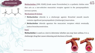 SRP:Cholinergic Neurotransmitter
45
METHACHOLINE
Methacholine (INN, USAN) (trade name Provocholine) is a synthetic choline ester
that acts as a non-selective muscarinic receptor agonist in the parasympathetic
nervous system.
Mechanism Of Action:
 Methacholine chloride is a cholinergic agonist. Bronchial smooth muscle
contains significant parasympathetic (cholinergic) innervation.
 Methacholine chloride agonizes the muscarinic receptors which eventually
induce bronchoconstriction.
Uses:
Methacholine is used as a test to determine whether you may have asthma. It is a
cholinergic drug that causes wheezing and shortness of breath.
 