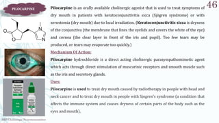 SRP:Cholinergic Neurotransmitter
46
PILOCARPINE Pilocarpine is an orally available cholinergic agonist that is used to treat symptoms of
dry mouth in patients with keratoconjunctivitis sicca (Sjögren syndrome) or with
xerostomia (dry mouth) due to local irradiation. (Keratoconjunctivitis sicca is dryness
of the conjunctiva (the membrane that lines the eyelids and covers the white of the eye)
and cornea (the clear layer in front of the iris and pupil). Too few tears may be
produced, or tears may evaporate too quickly.)
Mechanism Of Action:
Pilocarpine hydrochloride is a direct acting cholinergic parasympathomimetic agent
which acts through direct stimulation of muscarinic receptors and smooth muscle such
as the iris and secretory glands.
Uses:
Pilocarpine is used to treat dry mouth caused by radiotherapy in people with head and
neck cancer and to treat dry mouth in people with Sjogren's syndrome (a condition that
affects the immune system and causes dryness of certain parts of the body such as the
eyes and mouth).
 