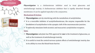 47
PHYSOSTIGMINE
Physostigmine is a cholinesterase inhibitor used to treat glaucoma and
anticholinergic toxicity. A cholinesterase inhibitor that is rapidly absorbed through
membranes. It can be applied topically to the conjunctiva.
Mechanism Of Action:
 Physostigmine acts by interfering with the metabolism of acetylcholine.
 It is a reversible inhibitor of acetylcholinesterase, the enzyme responsible for the
breakdown of acetylcholine in the synaptic cleft of the neuromuscular junction.
 It indirectly stimulates both nicotinic and muscarinic acetylcholine receptors.
Uses:
 Physostigmine salicylate has FDA approval for use in the treatment of glaucoma, as
well as the treatment of anticholinergic toxicity.
 It is useful to treat the central nervous system effects of anticholinergic toxicity due
to its ability to cross the blood-brain-barrier.
 