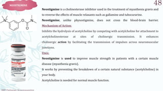 SRP:Cholinergic Neurotransmitter
48
NEOSTIGMINE
Neostigmine is a cholinesterase inhibitor used in the treatment of myasthenia gravis and
to reverse the effects of muscle relaxants such as gallamine and tubocurarine.
Neostigmine, unlike physostigmine, does not cross the blood-brain barrier.
Mechanism of Action:
Inhibits the hydrolysis of acetylcholine by competing with acetylcholine for attachment to
acetylcholinesterase at sites of cholinergic transmission. It enhances
cholinergic action by facilitating the transmission of impulses across neuromuscular
junctions.
Uses:
Neostigmine is used to improve muscle strength in patients with a certain muscle
disease (myasthenia gravis).
It works by preventing the breakdown of a certain natural substance (acetylcholine) in
your body.
Acetylcholine is needed for normal muscle function.
 