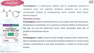 SRP:Cholinergic Neurotransmitter
49
PYRIDOSTIGMINE
Pyridostigmine is a cholinesterase inhibitor used for symptomatic treatment of
myasthenia gravis and congenital myasthenic syndromes and to reverse
neuromuscular blockade by nondepolarizing muscle relaxants. Brand Names.
Mestinon, Regonol.
Mechanism of Action:
Pyridostigmine inhibits acetylcholinesterase in the synaptic cleft, thus slowing down
the hydrolysis of acetylcholine. It is a quaternary carbamate inhibitor of cholinesterase
that does not cross the blood–brain barrier which carbamylates about 30% of
peripheral cholinesterase enzyme.
Uses:
Pyridostigmine is used to improve muscle strength in patients with a certain muscle
disease (myasthenia gravis). It works by preventing the breakdown of a certain natural
substance (acetylcholine) in your body. Acetylcholine is needed for normal muscle
function.
 