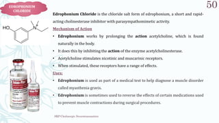 SRP:Cholinergic Neurotransmitter
50
EDROPHONIUM
CHLORIDE
Edrophonium Chloride is the chloride salt form of edrophonium, a short and rapid​-
acting cholinesterase inhibitor with parasympathomimetic activity.
Mechanism of Action
• Edrophonium works by prolonging the action acetylcholine, which is found
naturally in the body.
• It does this by inhibiting the action of the enzyme acetylcholinesterase.
• Acetylcholine stimulates nicotinic and muscarinic receptors.
• When stimulated, these receptors have a range of effects.
Uses:
• Edrophonium is used as part of a medical test to help diagnose a muscle disorder
called myasthenia gravis.
• Edrophonium is sometimes used to reverse the effects of certain medications used
to prevent muscle contractions during surgical procedures.
 