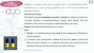 SRP:Cholinergic Neurotransmitter
51
TACRINE
HYDROCHLORIDE Tacrine is a member of the class of acridines that is 1,2,3,4-tetrahydroacridine
substituted by an amino group at position 9. It is used in the treatment of
Alzheimer's disease.
Mechanism of Action
The putative principal mechanism of action of tacrine for Alzheimer's disease is
reversible inhibition of acetylcholinesterase (AChE), which thereby slows the
breakdown of the chemical messenger acetylcholine (ACh) in the brain.
Tacrine also inhibits butyryl cholinesterase activity.
Uses:
 Tacrine is an anticholinesterase drug used for the management of Alzheimer's
disease symptoms.
 A centrally active cholinesterase inhibitor that has been used to counter the
effects of muscle relaxants, as a respiratory stimulant, and in the treatment of
Alzheimer's disease and other central nervous system disorders.
 