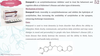 SRP:Cholinergic Neurotransmitter
52
DONEPEZIL
Donepezil is an acetylcholinesterase inhibitor used to treat the behavioral and
cognitive effects of Alzheimer's Disease and other types of dementia.
Mechanism of Action:
Donepezil binds reversibly to acetylcholinesterase and inhibits the hydrolysis of
acetylcholine, thus increasing the availability of acetylcholine at the synapses,
enhancing cholinergic transmission.
Uses:
Donepezil is used to treat dementia (a brain disorder that affects the ability to
remember, think clearly, communicate, and perform daily activities and may cause
changes in mood and personality) in people who have Alzheimer's disease (AD; a
brain disease that slowly destroys the memory and the ability to think, learn,
communicate and handle daily activities).
 