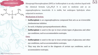SRP:Cholinergic Neurotransmitter
53
ISOFLUOROPHATE Diisopropyl fluorophosphate (DFP) or Isoflurophate is an oily, colorless liquid with
the chemical formula C6H14FO3P. It is used in medicine and as an
organophosphorus insecticide. It is stable, but undergoes hydrolysis when
subjected to moisture.
Mechanism of Action:
• Isoflurophate is an organophosphorus compound that acts as an irreversible
cholinesterase inhibitor.
• As such, it displays parasympathomimetic effects.
• Isoflurophate is used in the eye to treat certain types of glaucoma and other
eye conditions, such as accommodative esotropia.
Uses:
• Isoflurophate is used in the eye to treat certain types of glaucoma and other
eye conditions, such as accommodative esotropia.
• They may also be used in the diagnosis of certain eye conditions, such as
accommodative esotropia.
 