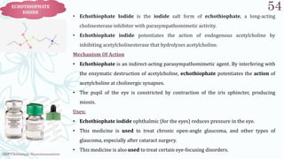 SRP:Cholinergic Neurotransmitter
54
ECHOTHIOPHATE
IODIDE
• Echothiophate Iodide is the iodide salt form of echothiophate, a long-acting
cholinesterase inhibitor with parasympathomimetic activity.
• Echothiophate iodide potentiates the action of endogenous acetylcholine by
inhibiting acetylcholinesterase that hydrolyzes acetylcholine.
Mechanism Of Action
• Echothiophate is an indirect-acting parasympathomimetic agent. By interfering with
the enzymatic destruction of acetylcholine, echothiophate potentiates the action of
acetylcholine at cholinergic synapses.
• The pupil of the eye is constricted by contraction of the iris sphincter, producing
miosis.
Uses:
• Echothiophate iodide ophthalmic (for the eyes) reduces pressure in the eye.
• This medicine is used to treat chronic open-angle glaucoma, and other types of
glaucoma, especially after cataract surgery.
• This medicine is also used to treat certain eye-focusing disorders.
 