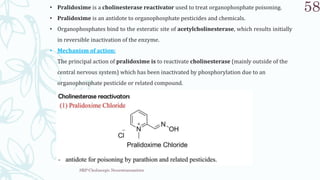 SRP:Cholinergic Neurotransmitter
58
• Pralidoxime is a cholinesterase reactivator used to treat organophosphate poisoning.
• Pralidoxime is an antidote to organophosphate pesticides and chemicals.
• Organophosphates bind to the esteratic site of acetylcholinesterase, which results initially
in reversible inactivation of the enzyme.
• Mechanism of action:
The principal action of pralidoxime is to reactivate cholinesterase (mainly outside of the
central nervous system) which has been inactivated by phosphorylation due to an
organophosphate pesticide or related compound.
 