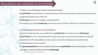 SRP:Cholinergic Neurotransmitter
9
 Where are cholinergic neurotransmitters found?
Acetylcholine is synthesized in certain neurons by the enzyme choline acetyltransferase from the
compounds choline and acetyl-CoA.
Cholinergic neurons are capable of producing ACh.
An example of a central cholinergic area is the nucleus basalis of Meynert in the basal forebrain.
 Is cholinergic the same as acetylcholine?
Parts in the body that use or are affected by acetylcholine are referred to as cholinergic.
Acetylcholine is also a neurotransmitter in the autonomic nervous system, both as an internal
transmitter for the sympathetic nervous system and as the final product released by the
parasympathetic nervous system.
The parasympathetic nervous system, which uses acetylcholine almost exclusively to send its
messages, is said to be almost entirely cholinergic.
 