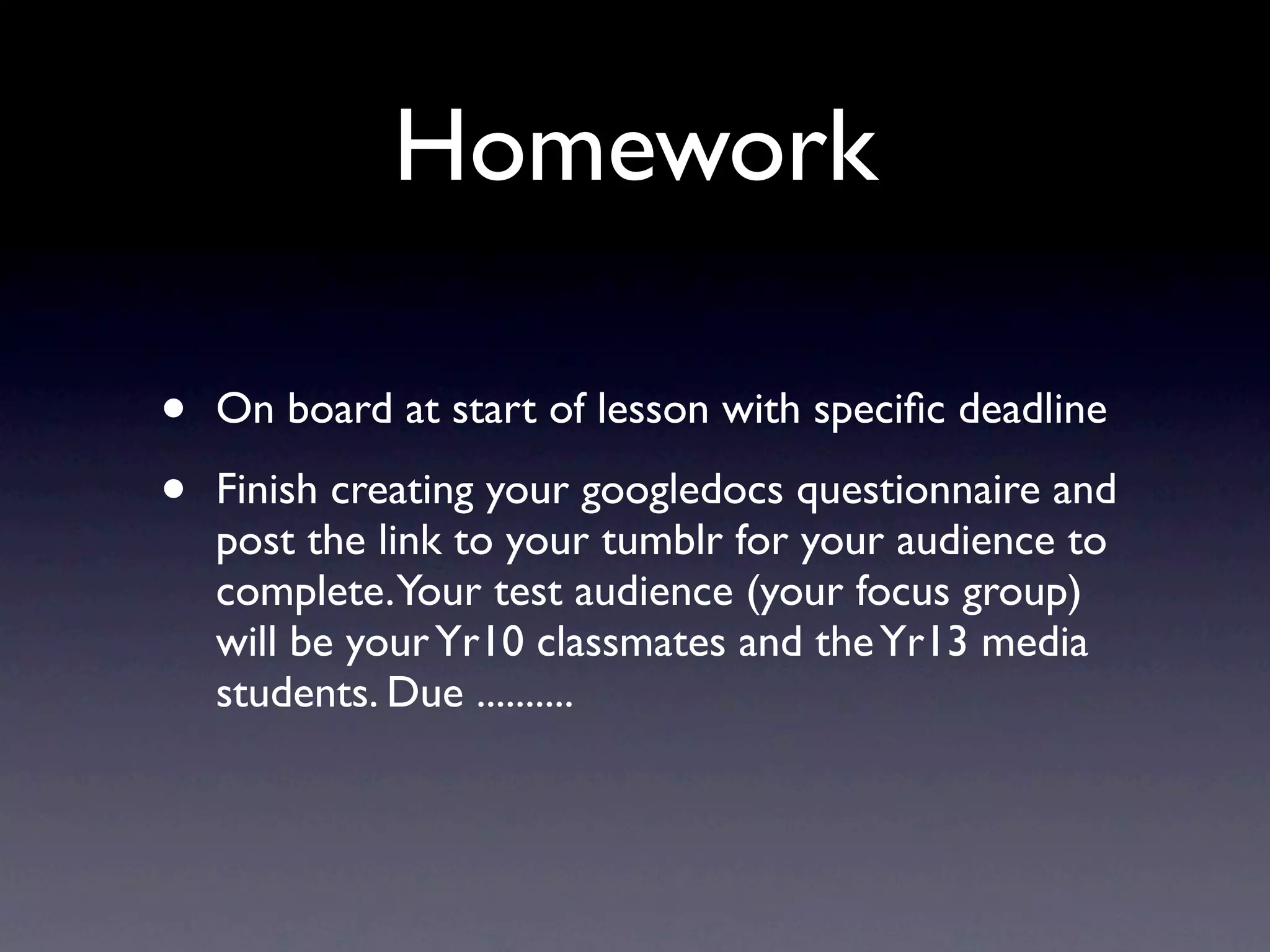 Homework
• On board at start of lesson with specific deadline
• Finish creating your googledocs questionnaire and
post the link to your tumblr for your audience to
complete. Your test audience (your focus group)
will be your Yr10 classmates and the Yr13 media
students. Due ..........