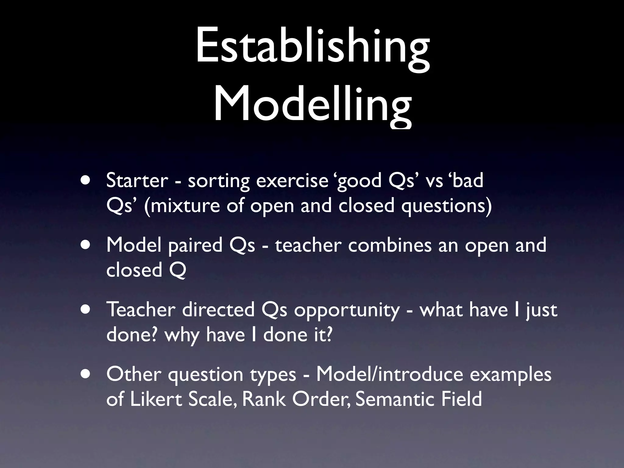 Establishing
Modelling
• Starter - sorting exercise ‘good Qs’ vs ‘bad
Qs’ (mixture of open and closed questions)
• Model paired Qs - teacher combines an open and
closed Q
• Teacher directed Qs opportunity - what have I just
done? why have I done it?
• Other question types - Model/introduce examples
of Likert Scale, Rank Order, Semantic Field