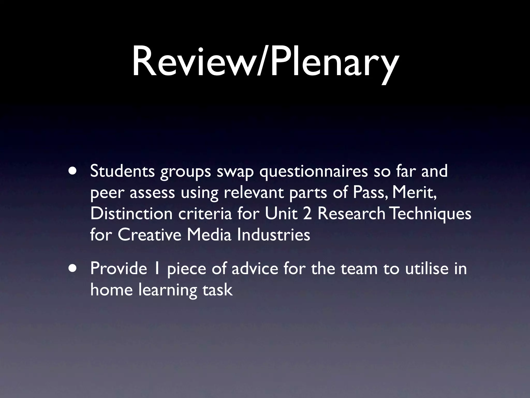 Review/Plenary
• Students groups swap questionnaires so far and
peer assess using relevant parts of Pass, Merit,
Distinction criteria for Unit 2 Research Techniques
for Creative Media Industries
• Provide 1 piece of advice for the team to utilise in
home learning task