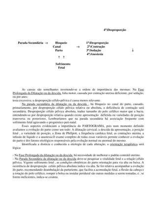 4°°°°)Desproporção
Parada Secundária →→→→ Bloqueio 1°°°°)Desproporção
Canal →→→→ 2°°°°)Contração
Parto 3°°°°)Sedação ↓↓↓↓
4°°°°)Anestesia
↑↑↑↑ ↑↑↑↑
Sofrimento
Fetal
As causas são semelhantes invertendo-se a ordem de importância das mesmas: Na Fase
Prolongada da Dilatação ou da descida, falta motor, causada por contração uterina deficiente, por sedação,
ou por anes-
tesia excessiva; a desproporção céfalo-pélvica é causa menos relevante.
Na parada secundária da dilatação ou da descida , há bloqueio no canal do parto, causado,
primariamente, por desproporção céfalo pélvica relativa ou absoluta, a deficiência de contração será
secundária. Desproporção céfalo pélvica absoluta, traduz tamanho do polo cefálico maior que a bacia,
entendendo-se por desproporção relativa quando existe apresentação defletida ou variedades de posição
transversa ou posteriores. Lembraríamos que na parada secundária há associação frequente com
sofrimento fetal agravando o prognóstico peri-natal.
Esses aspectos evidenciam a importância do PARTOGRAMA, pois num momento definido
avaliamos a evolução do parto como um todo: A dilatação cervical, a descida da apresentação, a posição
fetal , a variedade de posição, a Zona de Phillpott, a frequência cardiáca fetal, as contrações uterina, a
infusão de líquido e a anastesia.O exame completo de todas essas variáveis permite conhecer a evolução
do parto e dos fatores etiológicos responsáveis pela evolução normal ou anormal do mesmo.
Identificada a distócia e conhecida a etiologia de cada alteração, a orientação terapêutica será
lógica:
- Na Fase Prolongada da dilatação ou da descida há necessidade de melhorar o padrão contrátil uterino.
- Na Parada Secundária da dilatação ou da descida deve-se pesquisar a vitalidade fetal e a relação céfalo
pélvica. Vigente sofrimento fetal , as condições obstétricas do parto orientação para via alta ou baixa. A
ocorrência de desproporção cefalo pélvica absoluta indica via alta. Se for relativa acompanhar a evolução
do parto, recomendando deambulação da parturiente, que facilita a acomodação fetal, a flexão da cabeça e
a rotação do polo cefálico, romper a bolsa ou instalar peridural são outras medidas a serem tomadas, e , se
forem ineficientes, indica-se cesárea.
 