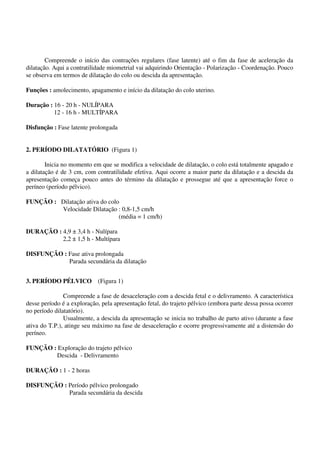 Compreende o início das contrações regulares (fase latente) até o fim da fase de aceleração da
dilatação. Aqui a contratilidade miometrial vai adquirindo Orientação - Polarização - Coordenação. Pouco
se observa em termos de dilatação do colo ou descida da apresentação.
Funções : amolecimento, apagamento e início da dilatação do colo uterino.
Duração : 16 - 20 h - NULÍPARA
12 - 16 h - MULTÍPARA
Disfunção : Fase latente prolongada
2. PERÍODO DILATATÓRIO (Figura 1)
Inicia no momento em que se modifica a velocidade de dilatação, o colo está totalmente apagado e
a dilatação é de 3 cm, com contratilidade efetiva. Aqui ocorre a maior parte da dilatação e a descida da
apresentação começa pouco antes do término da dilatação e prossegue até que a apresentação force o
períneo (período pélvico).
FUNÇÃO : Dilatação ativa do colo
Velocidade Dilatação : 0,8-1,5 cm/h
(média = 1 cm/h)
DURAÇÃO : 4,9 ± 3,4 h - Nulípara
2,2 ± 1,5 h - Multípara
DISFUNÇÃO : Fase ativa prolongada
Parada secundária da dilatação
3. PERÍODO PÉLVICO (Figura 1)
Compreende a fase de desaceleração com a descida fetal e o delivramento. A característica
desse período é a exploração, pela apresentação fetal, do trajeto pélvico (embora parte dessa possa ocorrer
no período dilatatório).
Usualmente, a descida da apresentação se inicia no trabalho de parto ativo (durante a fase
ativa do T.P.), atinge seu máximo na fase de desaceleração e ocorre progressivamente até a distensão do
períneo.
FUNÇÃO : Exploração do trajeto pélvico
Descida - Delivramento
DURAÇÃO : 1 - 2 horas
DISFUNÇÃO : Período pélvico prolongado
Parada secundária da descida
 