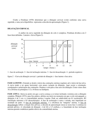 Coube a Friedman (1978) determinar que a dilatação cervical evolui conforme uma curva
sigmóide, e uma curva hiperbólica representa a descida da apresentação (Figura 1).
DILATAÇÃO CERVICAL
A análise da curva sigmóide da dilatação do colo é complexa. Friedman dividiu-a em 2
fases bem definidas : Latente e Ativa (Figura 2).
10
dilatação 8
cervical
(cms) 6
4
2
fase latente fase ativa
2 4 6 8 10 12 14
tempo ( horas )
1 - fase de aceleração 2 - fase de inclinação máxima 3 - fase de desaceleração 4 - período expulsivo
figura 2 - Curva de dilatação cervical ( período de dilatação ) - fase latente e fase ativa
FASE LATENTE : Estende-se desde o início das contrações uterinas regulares até o início da fase ativa.
A curva tende a ser quase horizontal, com pouca variação da dilatação. Aqui ocorre a orientação,
coordenação e polarização das contrações. Prepara o colo para a fase ativa de dilatação. Como vimos dura
16 a 20 horas na primípara é 12 a 16 horas na multípara.
FASE ATIVA : Inicia no ponto em que a curva começa a se tornar inclinada e termina com a dilatação
completa. Philpott (1972), para fins prático, definiu seu início no momento em que o colo está apagado, a
dilatação é de 3 cm e a contratilidade uterina é regular. Pode ser subdividida em b1 (aceleração), B2
(inclinação máxima) e b3 (desaceleração). A fase de aceleração é curta e variada, mas importante no
resultado do parto. A fase de inclinação máxima é a eficiência da “máquina” uterina. A fase de
desaceleração reflete a relação feto pélvica; a descida da apresentação inicia-se nesta fase é continua no
período pélvico. A velocidade de dilatação é de 0,8 a 1,5 cm/hora, e a linearidade da fase inclinação
máxima permite estabelecer padrão efetivo da contratilidade uterina.
1 2 3 4
 