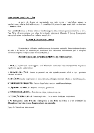 DESCIDA DA APRESENTAÇÃO
A curva da descida da apresentação em parto normal é hiperbólica, quando se
correlacionam evolução da descida e tempo. A curva hiperbólica também pode ser dividida em duas fases
: Latente e Ativa.
Fase Latente : Estende-se desde o início do trabalho de parto até o ponto em que a descida torna-se ativa.
Fase Ativa : É concomitante com a fase de inclinação máxima da dilatação. A fase de desaceleração
corresponde a fase perineal e reflete a relação feto-pélvica.
PARTOGRAMA DE PHILLPOTT
Representação gráfica do trabalho de parto, é excelente mostrador da evolução da dilatação
do colo e da descida da apresentação, associando dois elementos fundamentais para a adequada
assistência ao parto : simplicidade e utilidade (Figura 3).
INSTRUÇÕES PARA O PREENCHIMENTO DO PARTOGRAMA
1. B.C.F. : Auscultar com sonar-doppler a cada 30 minutos e anotar na hora correspondente. No período
expulsivo o registro será contínuo.
2. DESACELERAÇÕES : Anotar se presentes ou não; quando presentes aferir o tipo : precoces,
variáveis ou tardias.
3. MECÔNIO : Anotar se presentes ou não; espessura, coloração, início em relação ao trabalho de parto.
4. VARIEDADE DE POSIÇÃO : Fazer o diagnóstico correto e anotá-la a cada toque.
5. LÍQUIDO AMNIÓTICO : Aspecto, coloração, quantidade.
6. CONDIÇÕES DA BOLSA : Rota íntegra, plana, protusa, tensa, etc.
7. CONDIÇÒES MATERNAS: Pulso-temperatura - P.A. e outras alterações importantes
8. No Partograma cada divisória corresponde a uma hora na abcissa e a um centímetro de
dilatação cervical e de descida da apresentação na ordenada.
Figura 3 - Trabalho de parto normal
 