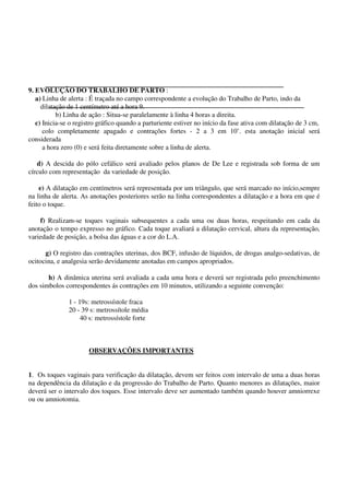 9. EVOLUÇÃO DO TRABALHO DE PARTO :
a) Linha de alerta : É traçada no campo correspondente a evolução do Trabalho de Parto, indo da
dilatação de 1 centímetro até a hora 9.
b) Linha de ação : Situa-se paralelamente à linha 4 horas a direita.
c) Inicia-se o registro gráfico quando a parturiente estiver no início da fase ativa com dilatação de 3 cm,
colo completamente apagado e contrações fortes - 2 a 3 em 10’. esta anotação inicial será
considerada
a hora zero (0) e será feita diretamente sobre a linha de alerta.
d) A descida do pólo cefálico será avaliado pelos planos de De Lee e registrada sob forma de um
círculo com representação da variedade de posição.
e) A dilatação em centímetros será representada por um triângulo, que será marcado no início,sempre
na linha de alerta. As anotações posteriores serão na linha correspondentes a dilatação e a hora em que é
feito o toque.
f) Realizam-se toques vaginais subsequentes a cada uma ou duas horas, respeitando em cada da
anotação o tempo expresso no gráfico. Cada toque avaliará a dilatação cervical, altura da representação,
variedade de posição, a bolsa das águas e a cor do L.A.
g) O registro das contrações uterinas, dos BCF, infusão de líquidos, de drogas analgo-sedativas, de
ocitocina, e analgesia serão devidamente anotadas em campos apropriados.
h) A dinâmica uterina será avaliada a cada uma hora e deverá ser registrada pelo preenchimento
dos simbolos correspondentes ás contrações em 10 minutos, utilizando a seguinte convenção:
1 - 19s: metrossístole fraca
20 - 39 s: metrossítole média
40 s: metrossístole forte
OBSERVAÇÕES IMPORTANTES
1. Os toques vaginais para verificação da dilatação, devem ser feitos com intervalo de uma a duas horas
na dependência da dilatação e da progressão do Trabalho de Parto. Quanto menores as dilatações, maior
deverá ser o intervalo dos toques. Esse intervalo deve ser aumentado também quando houver amniorrexe
ou ou amniotomia.
 