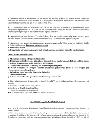 2. A paciente nào deve ser admitida em fase latente do Trabalho de Parto, no entanto, se isso ocorrer, as
anotações das avaliações fetais, maternas e da evolução do Trabalho de Parto deverão ser feitas em folha
separada do partograma, até que o T.P. atinja a fase ativa.
3. A amniotomia deve ser postergada até 7-8 cm de dilatação e quando o polo cefálico já tenha
ultrapassado o plano zero De Lee, a não ser nos casos em que há alterações dos BCF e torna-se necessário
a verificação da presença ou não de mecônio no líquido amniótico.
4. A posição da paciente durante o Trabalho de Parto deve ser a mais confortável possível e aquela que a
paciente preferir (decúbito lateral, deambulando, sentada). Desaconselhável a posição supina.
5. A analgesia traz vantagens e desvantagens. A paciente deve conhecê-la e junto com o obstétra dicidir
se fará uso dela ou não. Dentre as vantagens temos:
a) Eliminação de dor
b) Correção da atividade uterina anormal, principalmente nos partos induzidos e estimulados.
Dentre as desvantagens temos:
a) Maior incidência de extração instrumental
b) Desaceleração dos BCF após a instalação do anestésico, o que leva a ansiedade do obstétra menos
experiente determinando maior incidência de cesareana.
c) Inibição da vontade de fazer força no período expulsivo (puxos)
d) Maior incidência de posições occipito posteriores persistentes devido a não rotação por
relaxamento do assoalho pélvico.
e) Redução do tônus muscular da parede abdominal
f) Hipotensão materna
g) Retardo na fase latente, quando realizada muito precocemente
6. O reconhecimento da desproporção céfalo-pélvica (DCP) no período expulsivo é feito quando está
presente:
a) Aumento da moldagem do polo cefálico
b) Ausência de descida do polo cefálico
c) Presença de sinais de sofrimento fetal
d) Não ocorrência do parto após 45-60’ de período expulsivo
INTERPRETAÇÃO DO PARTOGRAMA
a) A curva de dilatação no Trabalho de Parto Normal deverá permanecer a esquerda da linha de alerta ou
sobre a mesma.
b) Nos casos em que a curva de dilatação ultrapassa em duas horas a linha de alerta e/ou quando a
velocidade de dilatação for inferior a 1 cm/hora, estamos diante de um retardamento da fase ativa do
Trabalho de Parto e está indicado o uso monotorizado da ocitocina em doses fisiológicas : 5 UI em 500 ml
 