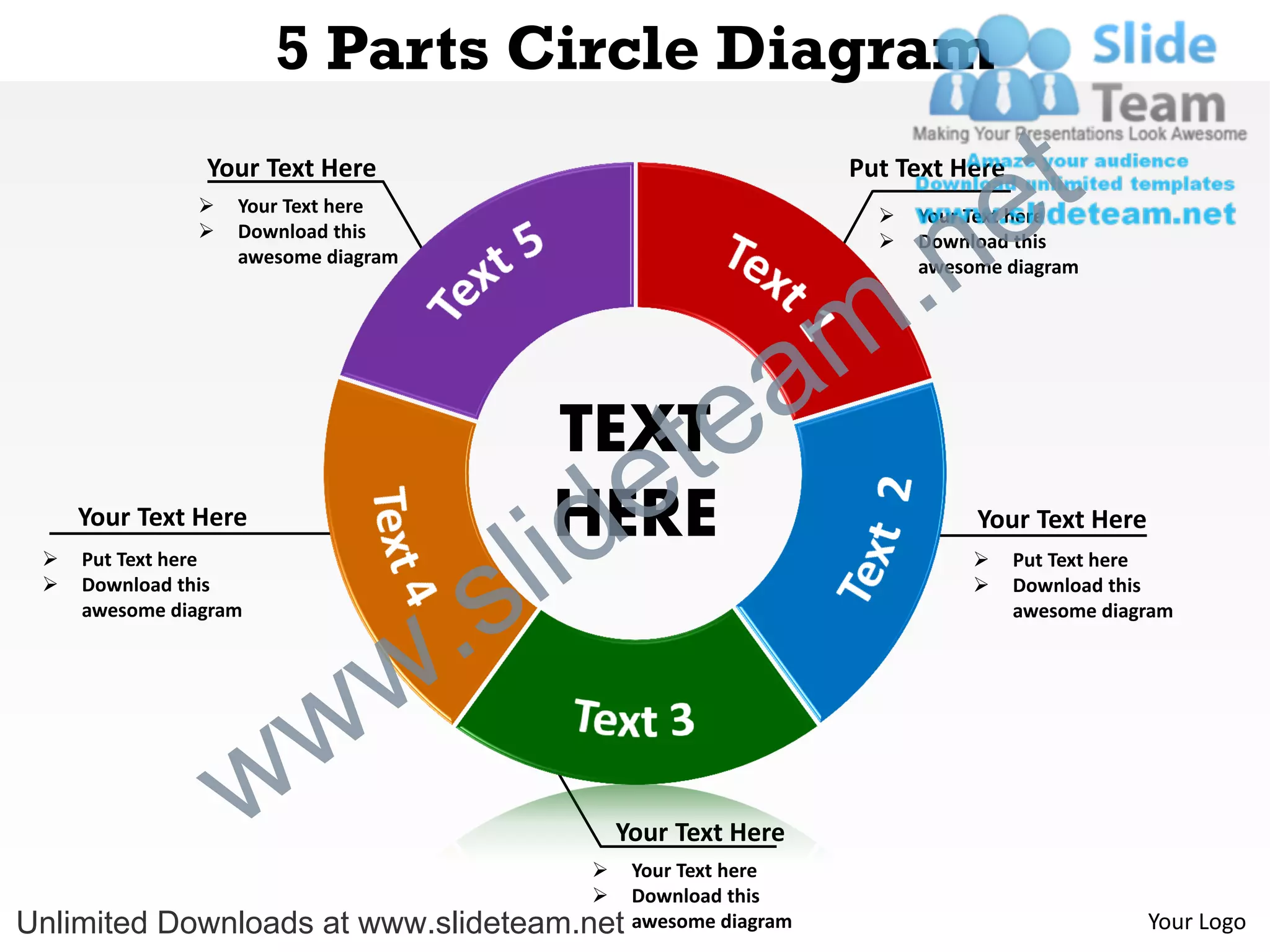 5 Parts Circle Diagram
                Your Text Here                                    Put Text Here

                                                                                 e t
                                                                    .n
                  Your Text here                                      Your Text here
                  Download this                                       Download this
                   awesome diagram                                      awesome diagram




                                                    a             m
                                         TEXT
                                                e te
                                           id
                                         HERE
                                         l
     Your Text Here                                                          Your Text Here



                                       s
    Put Text here                                                               Put Text here



                                   .
    Download this                                                               Download this
     awesome diagram                                                              awesome diagram




                     w           w
                   w                       
                                               Your Text Here
                                                Your Text here
                                               Download this
Unlimited Downloads at www.slideteam.net        awesome diagram                               Your Logo
 