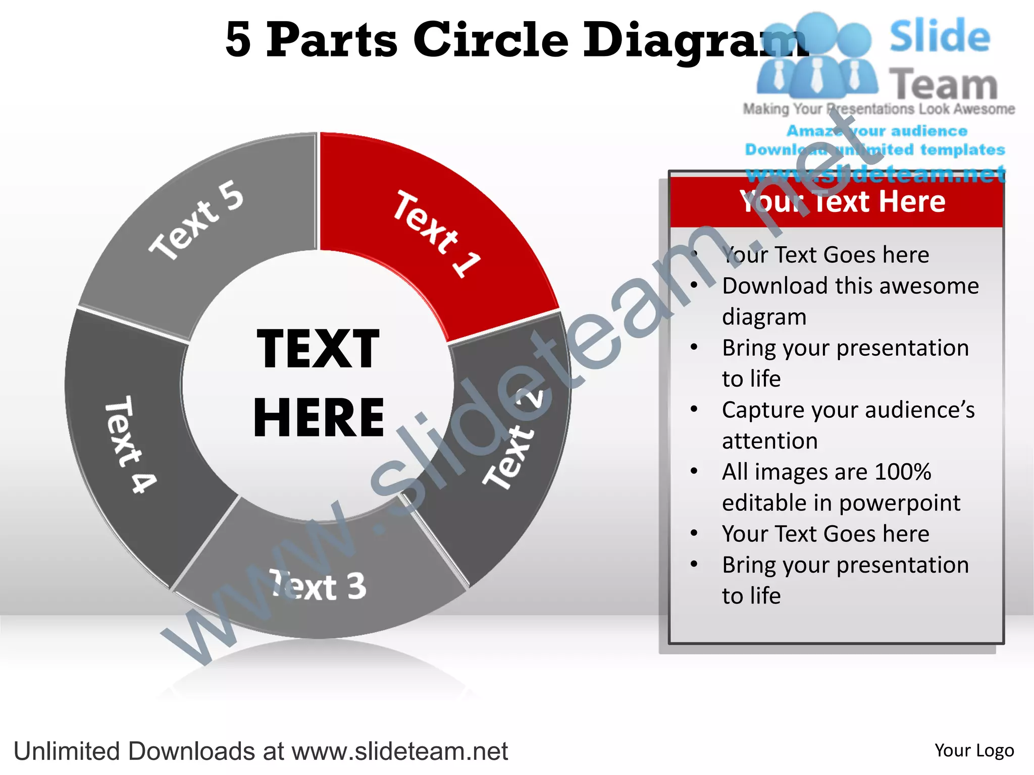 5 Parts Circle Diagram

                                                             e t
                                                m .n   Your Text Here
                                                   • Your Text Goes here


                                               a
                                                   • Download this awesome



                                             te
                                                     diagram
                   TEXT                            • Bring your presentation


                   HERE
                                  id       e         to life
                                                   • Capture your audience’s



                          .   s l                    attention
                                                   • All images are 100%
                                                     editable in powerpoint



                w       w                          • Your Text Goes here
                                                   • Bring your presentation



              w
                                                     to life




Unlimited Downloads at www.slideteam.net                                Your Logo
 