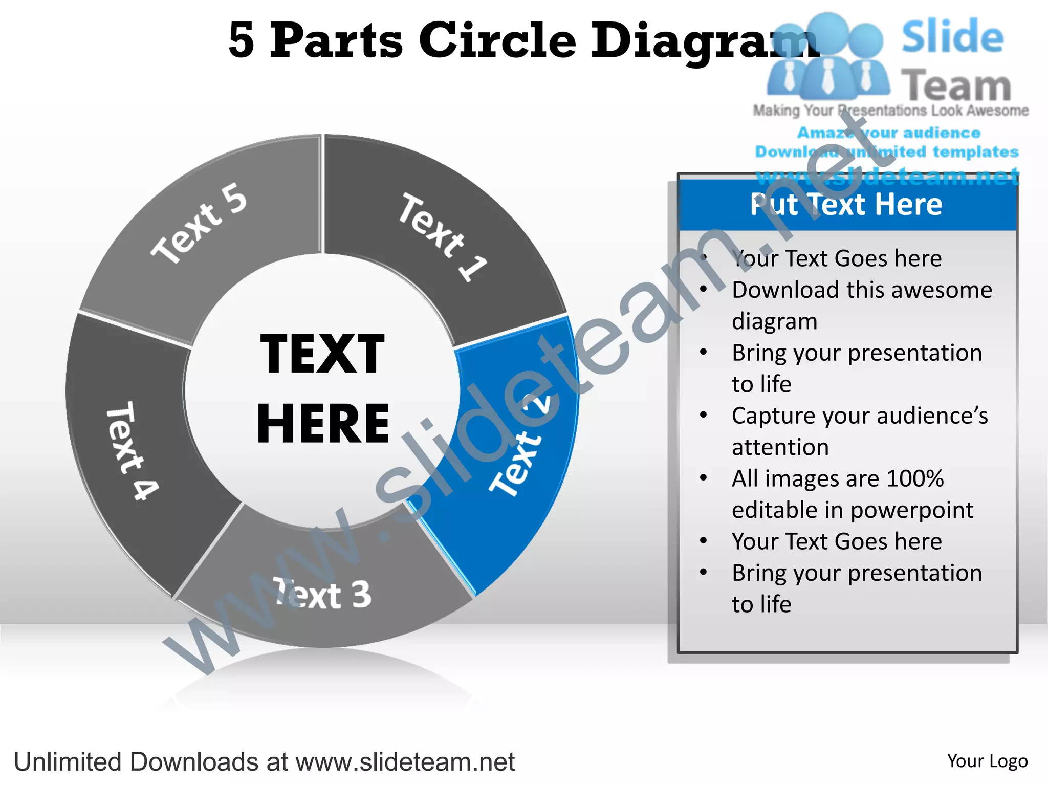5 Parts Circle Diagram

                                                             e t
                                                m .n   Put Text Here
                                                   • Your Text Goes here


                                               a
                                                   • Download this awesome



                                             te
                                                     diagram
                   TEXT                            • Bring your presentation


                   HERE
                                  id       e         to life
                                                   • Capture your audience’s



                          .   s l                    attention
                                                   • All images are 100%
                                                     editable in powerpoint



                w       w                          • Your Text Goes here
                                                   • Bring your presentation



              w
                                                     to life




Unlimited Downloads at www.slideteam.net                                Your Logo
 