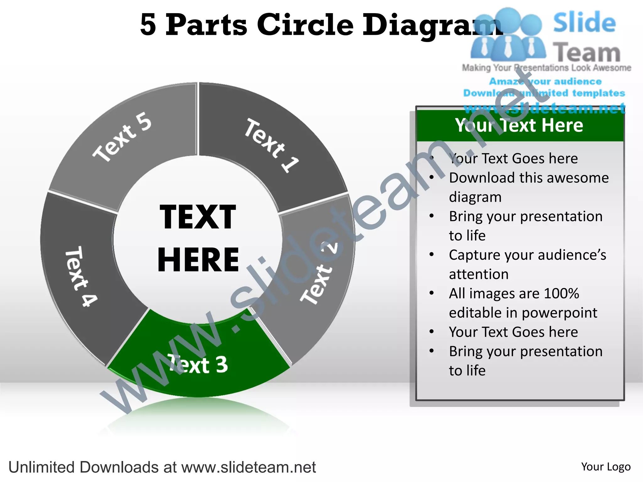 5 Parts Circle Diagram

                                                             e t
                                                m .n  Your Text Here
                                                   • Your Text Goes here


                                               a
                                                   • Download this awesome



                                             te
                                                     diagram
                   TEXT                            • Bring your presentation


                   HERE
                                  id       e         to life
                                                   • Capture your audience’s



                          .   s l                    attention
                                                   • All images are 100%
                                                     editable in powerpoint



                w       w                          • Your Text Goes here
                                                   • Bring your presentation



              w
                                                     to life




Unlimited Downloads at www.slideteam.net                                Your Logo
 