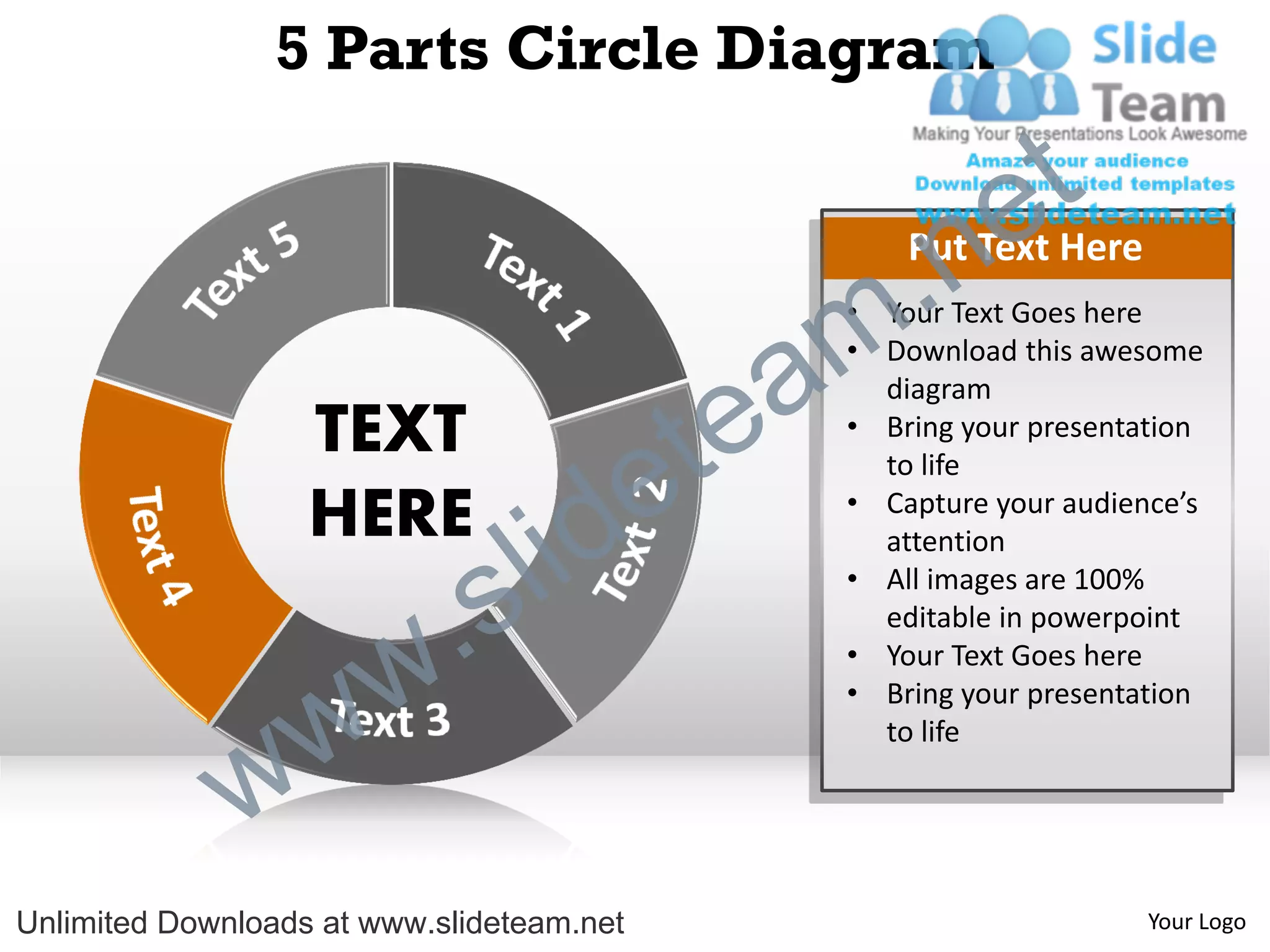 5 Parts Circle Diagram

                                                             e t
                                                m .n   Put Text Here
                                                   • Your Text Goes here


                                               a
                                                   • Download this awesome



                                             te
                                                     diagram
                   TEXT                            • Bring your presentation


                   HERE
                                  id       e         to life
                                                   • Capture your audience’s



                          .   s l                    attention
                                                   • All images are 100%
                                                     editable in powerpoint



                w       w                          • Your Text Goes here
                                                   • Bring your presentation



              w
                                                     to life




Unlimited Downloads at www.slideteam.net                                Your Logo
 