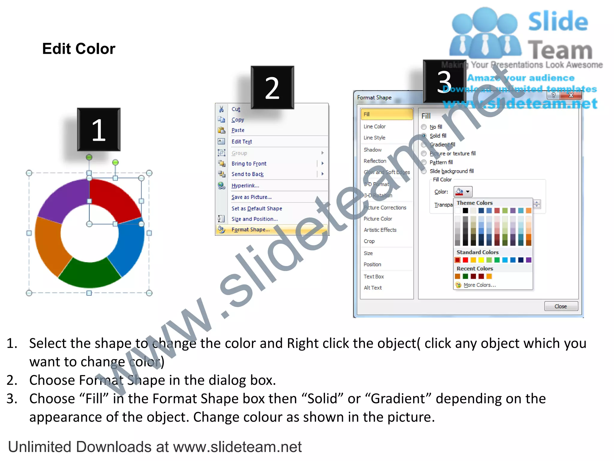 Edit Color

                                         2                           3
                                                                             e t
             1
                                                                m .n
                                                  tea
                                        id      e
                              .     s l
                   w        w
1. Select the shape to change the color and Right click the object( click any object which you


                 w
   want to change color)
2. Choose Format Shape in the dialog box.
3. Choose “Fill” in the Format Shape box then “Solid” or “Gradient” depending on the
   appearance of the object. Change colour as shown in the picture.
Unlimited Downloads at www.slideteam.net
 