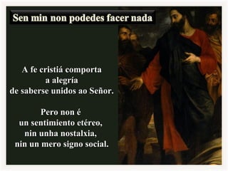 A fe cristiá comportaA fe cristiá comporta
a alegríaa alegría
de saberse unidos ao Señor.de saberse unidos ao Señor.
Pero non éPero non é
un sentimiento etéreo,un sentimiento etéreo,
nin unha nostalxia,nin unha nostalxia,
nin un mero signo social.nin un mero signo social.
 