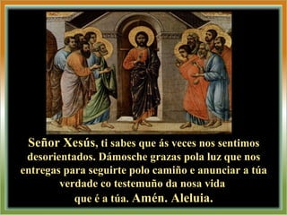 Señor XesúsSeñor Xesús, ti sabes que ás veces nos sentimos, ti sabes que ás veces nos sentimos
desorientados. Dámosche grazas pola luz que nosdesorientados. Dámosche grazas pola luz que nos
entregas para seguirte polo camiño e anunciar a túaentregas para seguirte polo camiño e anunciar a túa
verdade co testemuño da nosa vidaverdade co testemuño da nosa vida
que é a túa.que é a túa. Amén. Aleluia.Amén. Aleluia.
 