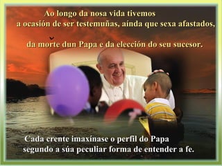 Ao longo da nosa vida tivemosAo longo da nosa vida tivemos
a ocasión de ser testemuñas, aínda que sexa afastados,a ocasión de ser testemuñas, aínda que sexa afastados,
da morte dun Papa e da elección do seu sucesor.da morte dun Papa e da elección do seu sucesor.
Cada crente imaxínase o perfil do PapaCada crente imaxínase o perfil do Papa
segundo a súa peculiar forma de entender a fe.segundo a súa peculiar forma de entender a fe.
 