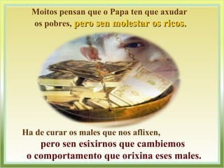 Moitos pensan que o Papa ten que axudar
os pobres, pero sen molestar os ricos.pero sen molestar os ricos.
Ha de curar os males que nos aflixen,
pero sen esixirnos que cambiemos
o comportamento que orixina eses males.
 