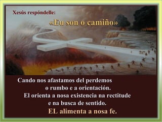 Cando nos afastamos del perdemosCando nos afastamos del perdemos
o rumbo e a orientación.o rumbo e a orientación.
El orienta a nosa existencia na rectitudeEl orienta a nosa existencia na rectitude
e na busca de sentido.e na busca de sentido.
EL alimenta a nosa fe.EL alimenta a nosa fe.
Xesús respóndelle:
 