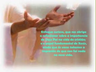 Enfoque curioso, que nos obriga
a reflexionar sobre a importancia
de Deus Pai na vida do cristián;
e o papel fundamental de Xesús,
aínda que ás veces teñamos a
impresión de que non fai nada
na nosa vida.
 