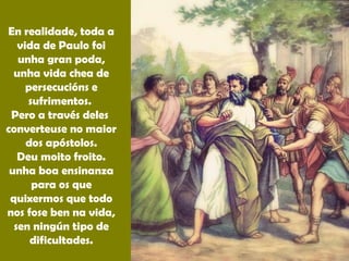 En realidade, toda a
vida de Paulo foi
unha gran poda,
unha vida chea de
persecucións e
sufrimentos.
Pero a través deles
converteuse no maior
dos apóstolos.
Deu moito froito.
unha boa ensinanza
para os que
quixermos que todo
nos fose ben na vida,
sen ningún tipo de
dificultades.
 