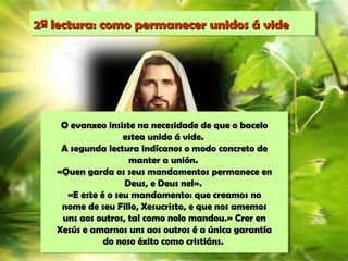 2ª lectura: como permanecer unidos á vide2ª lectura: como permanecer unidos á vide
O evanxeo insiste na necesidade de que o baceloO evanxeo insiste na necesidade de que o bacelo
estea unido á vide.estea unido á vide.
A segunda lectura indícanos o modo concreto deA segunda lectura indícanos o modo concreto de
manter a unión.manter a unión.
«Quen garda os seus mandamentos permanece en«Quen garda os seus mandamentos permanece en
Deus, e Deus nel».Deus, e Deus nel».
«E este é o seu mandamento: que creamos no«E este é o seu mandamento: que creamos no
nome de seu Fillo, Xesucristo, e que nos amemosnome de seu Fillo, Xesucristo, e que nos amemos
uns aos outros, tal como nolo mandou.» Crer enuns aos outros, tal como nolo mandou.» Crer en
Xesús e amarnos uns aos outros é a única garantíaXesús e amarnos uns aos outros é a única garantía
do noso éxito como cristiáns.do noso éxito como cristiáns.
 