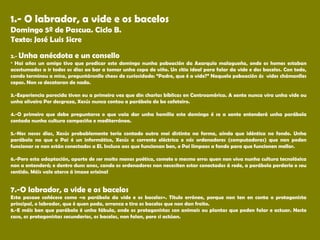 1.- O labrador, a vide e os bacelos
Domingo 5º de Pascua. Ciclo B.
Texto: José Luis Sicre
 
2.- Unha anécdota e un consello
• Hai años un amigo tivo que predicar este domingo nunha poboación da Axarquía malagueña, onde os homes estaban
acostumados a ir todos os días ao bar a tomar unha copa de viño. Un sitio ideal para falar da vide e dos bacelos. Con todo,
cando terminou a misa, preguntáronlle cheos de curiosidade: “Padre, que é a vide?” Naquela poboación ás vides chámanlles
cepas. Non se decataran de nada.
3.-Experiencia parecida tiven eu a primeira vez que din charlas bíblicas en Centroamérica. A xente nunca vira unha vide ou
unha oliveira Por desgraza, Xesús nunca contou a parábola do bo cafeteiro.
4.-O primeiro que debe preguntarse o que vaia dar unha homilía este domingo é se a xente entenderá unha parábola
contada nunha cultura campesiña e mediterránea.
5.-Nos nosos días, Xesús probablemente tería contado outra moi distinta na forma, aínda que idéntica no fondo. Unha
parábola na que o Pai é un informático, Xesús a corrente eléctrica e nós ordenadores (computadoras) que non poden
funcionar se non están conectados a El. Incluso aos que funcionan ben, o Pai límpaos a fondo para que funcionen mellor.
6.-Pero esta adaptación, aparte de ser moito menos poética, comete o mesmo erro: quen non viva nunha cultura tecnolóxica
non a entenderá; e dentro duns anos, cando os ordenadores non necesiten estar conectados á rede, a parábola perdería o seu
sentido. Máis vale aterse á imaxe orixinal
7.-O labrador, a vide e os bacelos
Esta pasaxe coñécese como «a parábola da vide e os bacelos». Título erróneo, porque non ten en conta o protagonista
principal, o labrador, que é quen poda, arranca e tira os bacelos que non dan froito.
8.-E máis ben que parábola é unha fábula, onde os protagonistas son animais ou plantas que poden falar e actuar. Neste
caso, os protagonistas secundarios, os bacelos, non falan, pero si actúan.
 